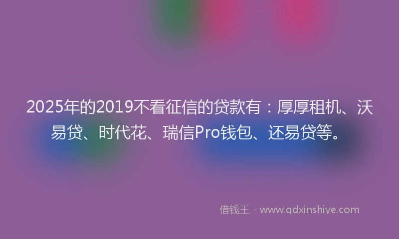 2025年的2019不看征信的贷款有：厚厚租机、沃易贷、时代花、瑞信Pro钱包、还易贷等。
