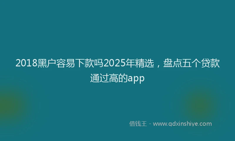2018黑户容易下款吗2025年精选，盘点五个贷款通过高的app