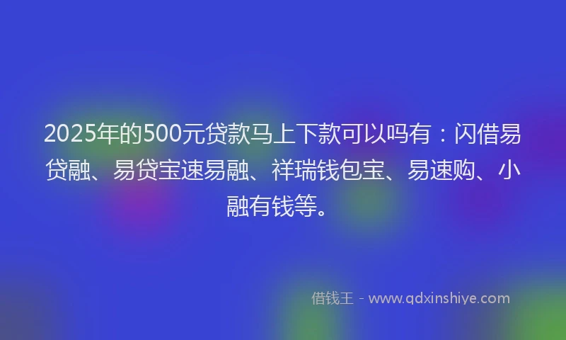 2025年的500元贷款马上下款可以吗有：闪借易贷融、易贷宝速易融、祥瑞钱包宝、易速购、小融有钱等。