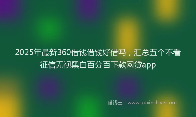 2025年最新360借钱借钱好借吗，汇总五个不看征信无视黑白百分百下款网贷app