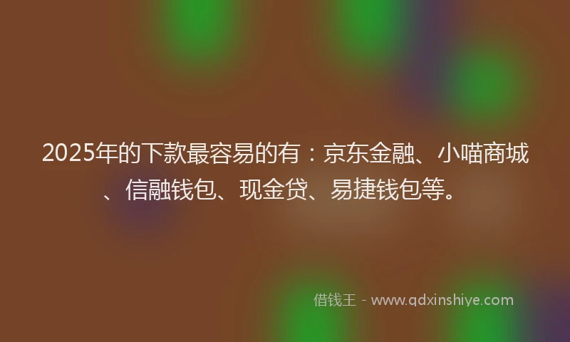 2025年的下款最容易的有：京东金融、小喵商城、信融钱包、现金贷、易捷钱包等。