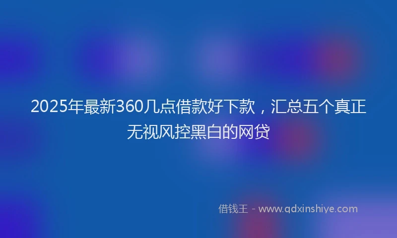 2025年最新360几点借款好下款，汇总五个真正无视风控黑白的网贷