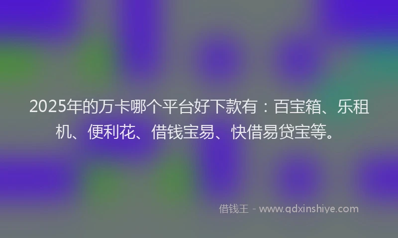 2025年的万卡哪个平台好下款有：百宝箱、乐租机、便利花、借钱宝易、快借易贷宝等。
