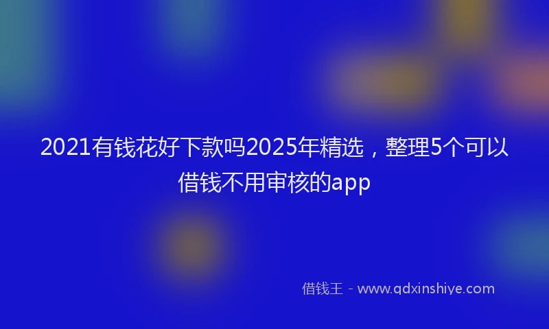 2021有钱花好下款吗2025年精选，整理5个可以借钱不用审核的app