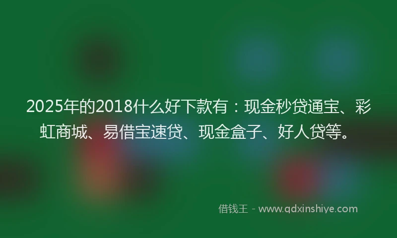 2025年的2018什么好下款有：现金秒贷通宝、彩虹商城、易借宝速贷、现金盒子、好人贷等。
