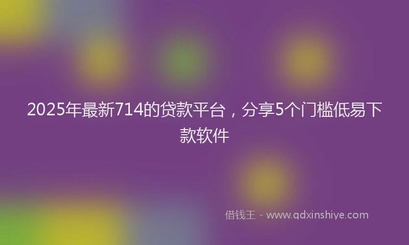 2025年最新714的贷款平台，分享5个门槛低易下款软件