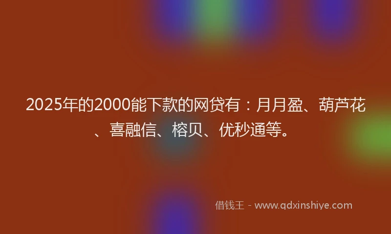 2025年的2000能下款的网贷有：月月盈、葫芦花、喜融信、榕贝、优秒通等。