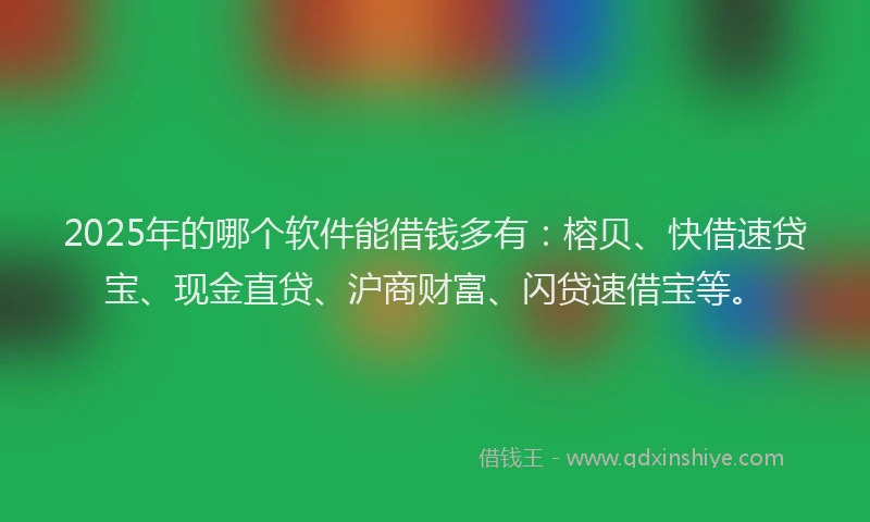 2025年的哪个软件能借钱多有：榕贝、快借速贷宝、现金直贷、沪商财富、闪贷速借宝等。