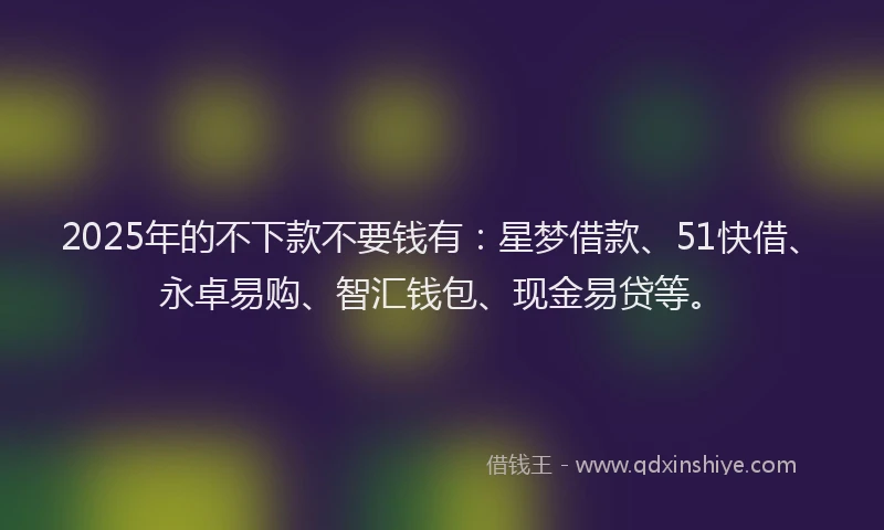 2025年的不下款不要钱有：星梦借款、51快借、永卓易购、智汇钱包、现金易贷等。