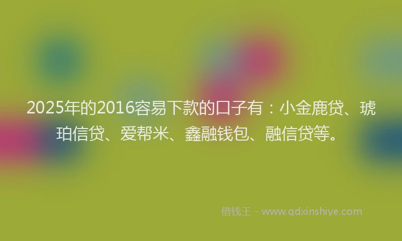 2025年的2016容易下款的口子有：小金鹿贷、琥珀信贷、爱帮米、鑫融钱包、融信贷等。