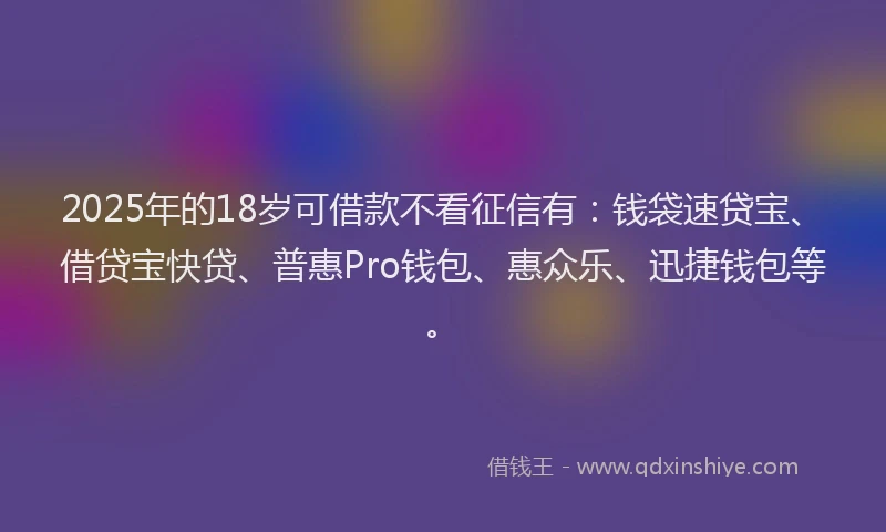 2025年的18岁可借款不看征信有：钱袋速贷宝、借贷宝快贷、普惠Pro钱包、惠众乐、迅捷钱包等。