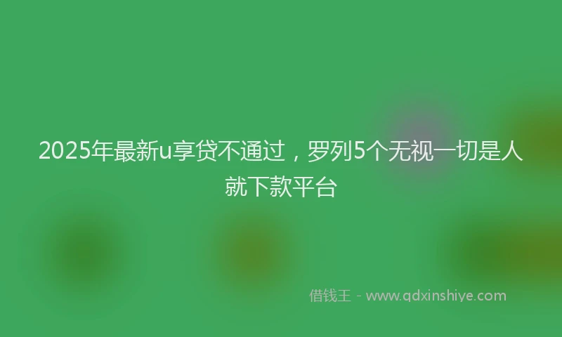 2025年最新u享贷不通过，罗列5个无视一切是人就下款平台