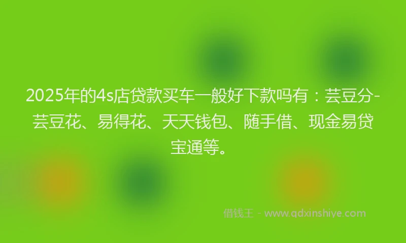 2025年的4s店贷款买车一般好下款吗有：芸豆分-芸豆花、易得花、天天钱包、随手借、现金易贷宝通等。