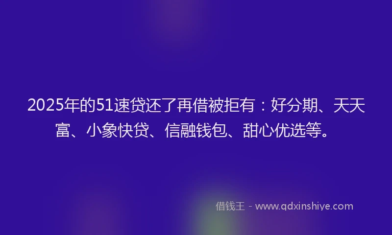 2025年的51速贷还了再借被拒有：好分期、天天富、小象快贷、信融钱包、甜心优选等。