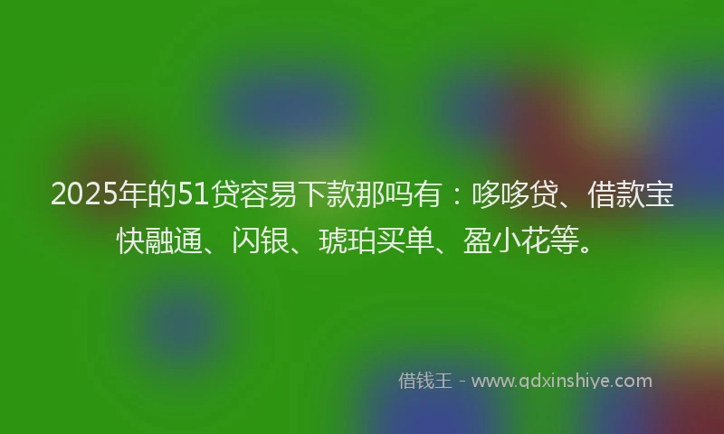 2025年的51贷容易下款那吗有：哆哆贷、借款宝快融通、闪银、琥珀买单、盈小花等。