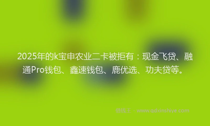 2025年的k宝申农业二卡被拒有：现金飞贷、融通Pro钱包、鑫速钱包、鹿优选、功夫贷等。