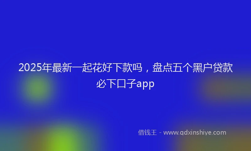 2025年最新一起花好下款吗，盘点五个黑户贷款必下口子app