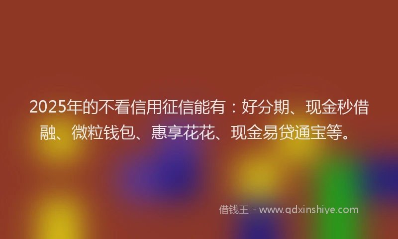 2025年的不看信用征信能有:好分期、现金秒借融、微粒钱包、惠享花花、现金易贷通宝等。