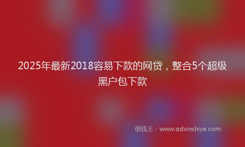 2025年最新2018容易下款的网贷，整合5个超级黑户包下款