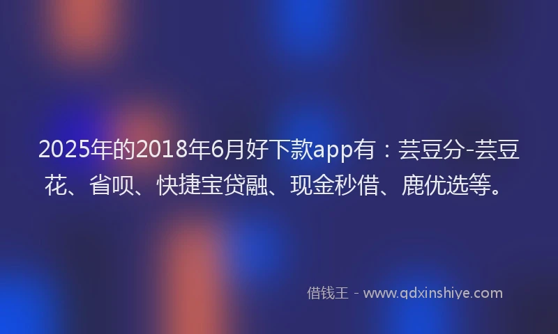 2025年的2018年6月好下款app有：芸豆分-芸豆花、省呗、快捷宝贷融、现金秒借、鹿优选等。