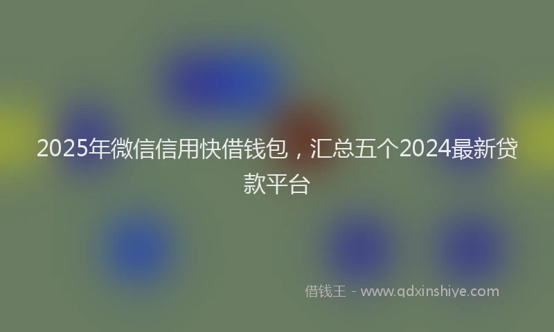 2025年微信信用快借钱包，汇总五个2024最新贷款平台