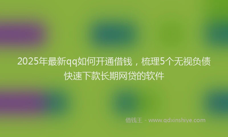 2025年最新qq如何开通借钱，梳理5个无视负债快速下款长期网贷的软件
