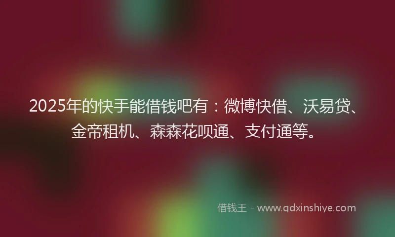 2025年的快手能借钱吧有：微博快借、沃易贷、金帝租机、森森花呗通、支付通等。