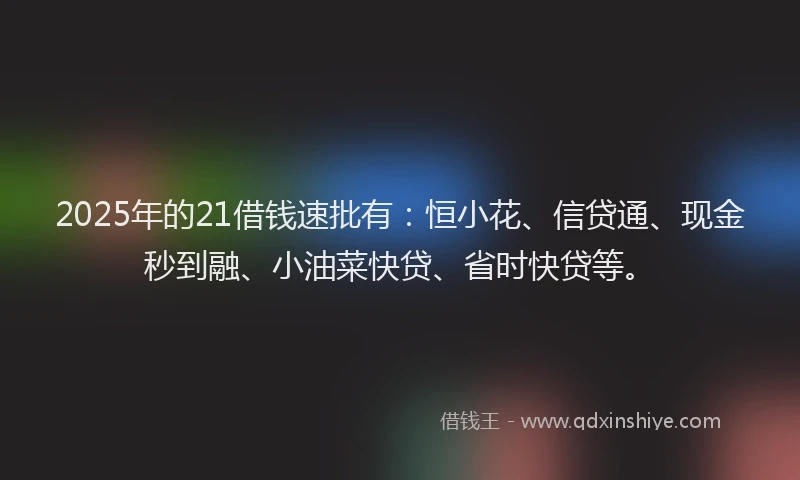 2025年的21借钱速批有：恒小花、信贷通、现金秒到融、小油菜快贷、省时快贷等。