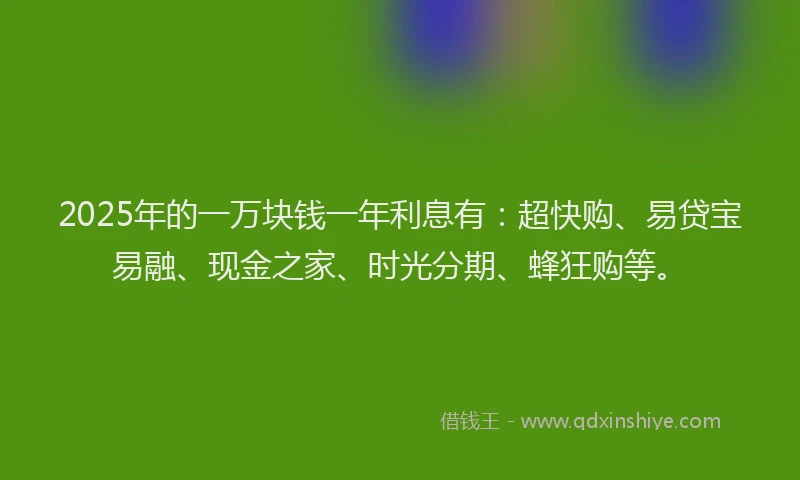 2025年的一万块钱一年利息有：超快购、易贷宝易融、现金之家、时光分期、蜂狂购等。