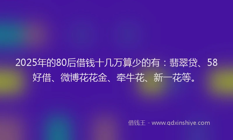 2025年的80后借钱十几万算少的有：翡翠贷、58好借、微博花花金、牵牛花、新一花等。