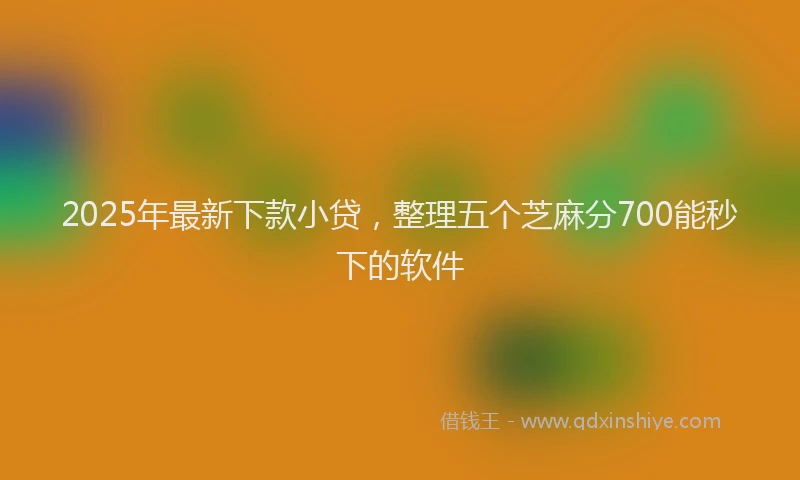 2025年最新下款小贷，整理五个芝麻分700能秒下的软件