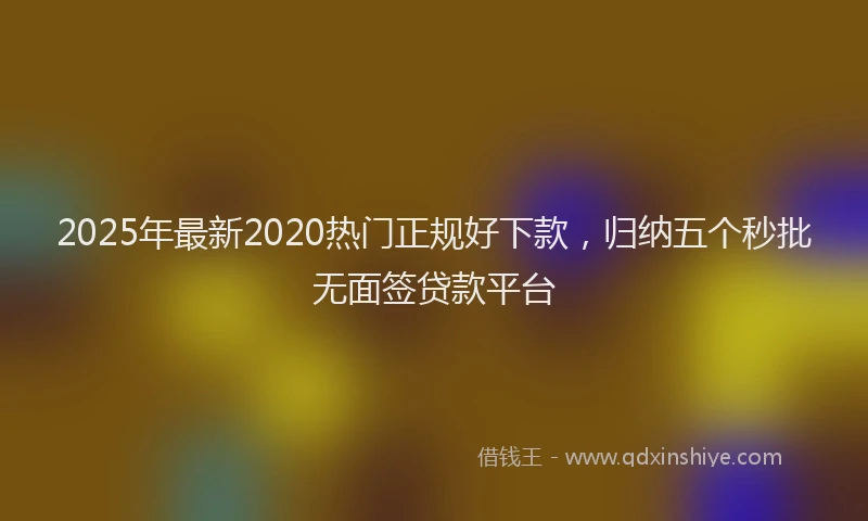 2025年最新2020热门正规好下款，归纳五个秒批无面签贷款平台