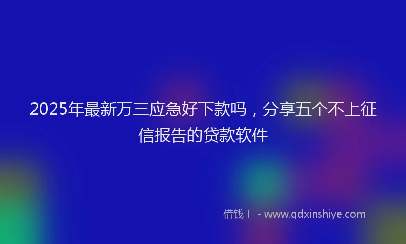 2025年最新万三应急好下款吗，分享五个不上征信报告的贷款软件