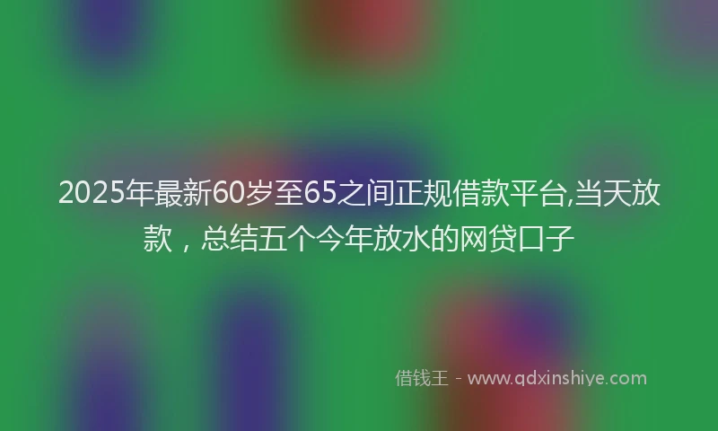 2025年最新60岁至65之间正规借款平台,当天放款，总结五个今年放水的网贷口子