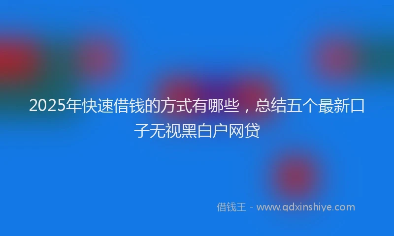 2025年快速借钱的方式有哪些，总结五个最新口子无视黑白户网贷