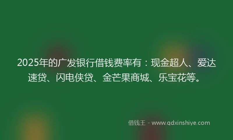 2025年的广发银行借钱费率有：现金超人、爱达速贷、闪电侠贷、金芒果商城、乐宝花等。