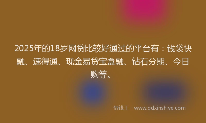 2025年的18岁网贷比较好通过的平台有：钱袋快融、速得通、现金易贷宝盒融、钻石分期、今日购等。