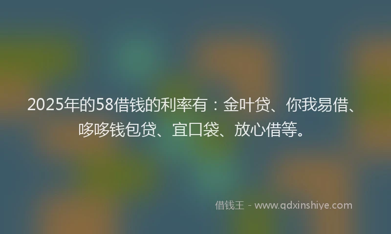 2025年的58借钱的利率有：金叶贷、你我易借、哆哆钱包贷、宜口袋、放心借等。