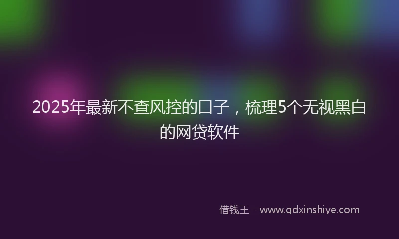 2025年最新不查风控的口子，梳理5个无视黑白的网贷软件
