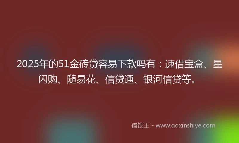 2025年的51金砖贷容易下款吗有：速借宝盒、星闪购、随易花、信贷通、银河信贷等。