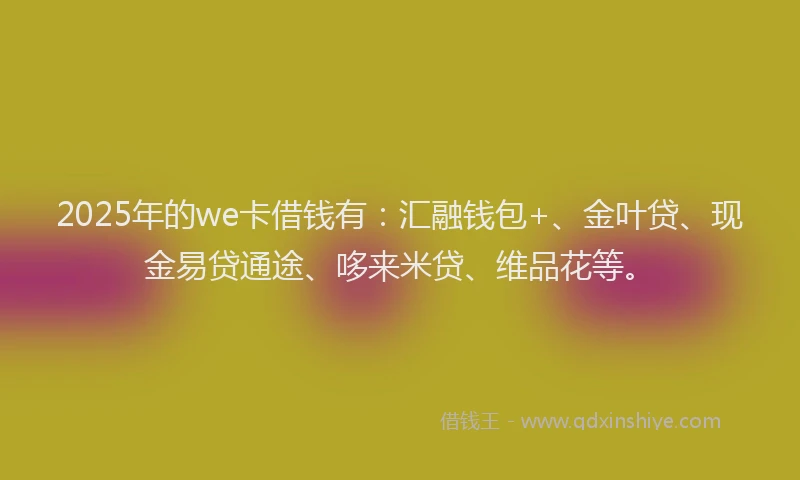 2025年的we卡借钱有：汇融钱包+、金叶贷、现金易贷通途、哆来米贷、维品花等。