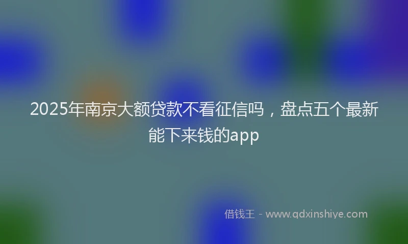 2025年南京大额贷款不看征信吗，盘点五个最新能下来钱的app