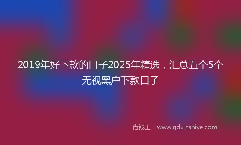 2019年好下款的口子2025年精选，汇总五个5个无视黑户下款口子