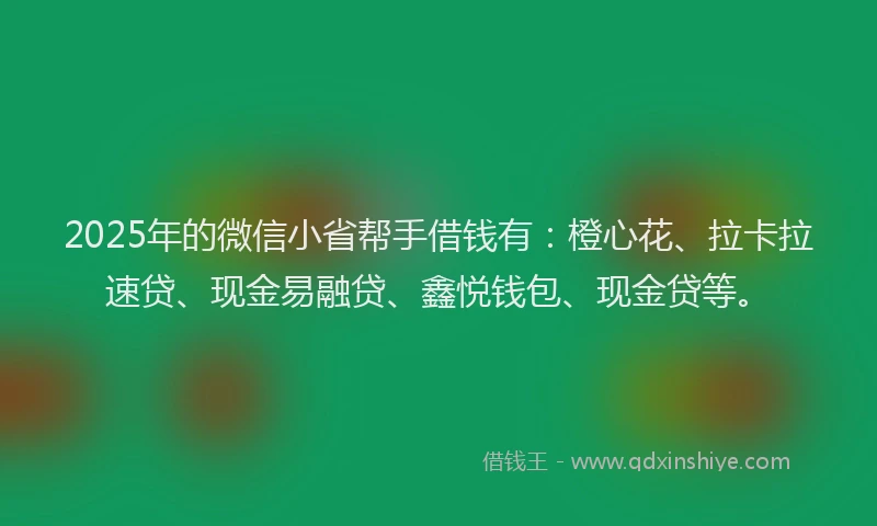 2025年的微信小省帮手借钱有：橙心花、拉卡拉速贷、现金易融贷、鑫悦钱包、现金贷等。