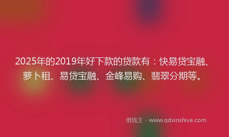 2025年的2019年好下款的贷款有：快易贷宝融、萝卜租、易贷宝融、金峰易购、翡翠分期等。