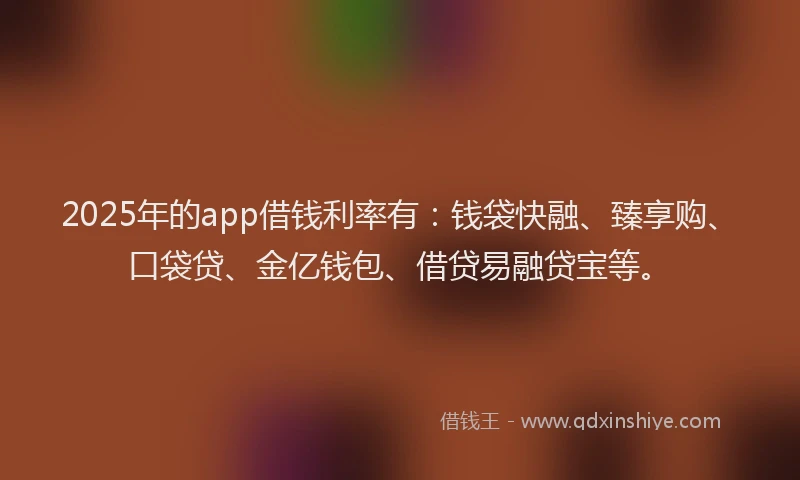 2025年的app借钱利率有：钱袋快融、臻享购、口袋贷、金亿钱包、借贷易融贷宝等。