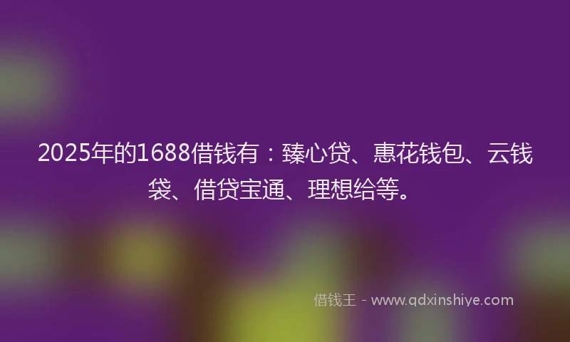 2025年的1688借钱有：臻心贷、惠花钱包、云钱袋、借贷宝通、理想给等。