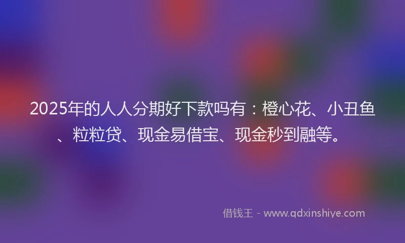 2025年的人人分期好下款吗有：橙心花、小丑鱼、粒粒贷、现金易借宝、现金秒到融等。
