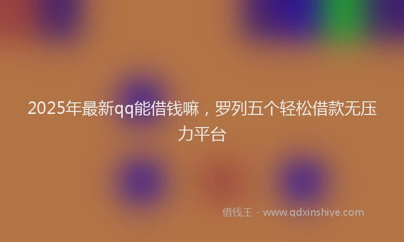 2025年最新qq能借钱嘛，罗列五个轻松借款无压力平台