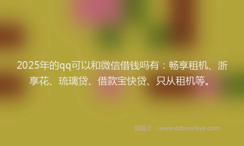 2025年的qq可以和微信借钱吗有：畅享租机、浙享花、琉璃贷、借款宝快贷、只从租机等。